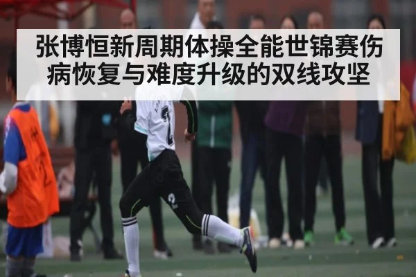张博恒新周期体操全能世锦赛伤病恢复与难度升级的双线攻坚 - kaiyun