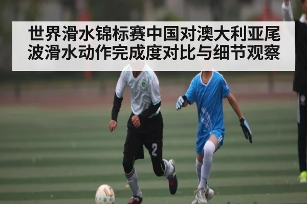 世界滑水锦标赛中国对澳大利亚尾波滑水动作完成度对比与细节观察 - kaiyun